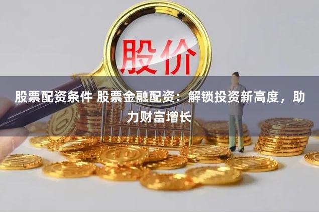 股票配资条件 股票金融配资：解锁投资新高度，助力财富增长