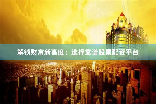 解锁财富新高度：选择靠谱股票配资平台