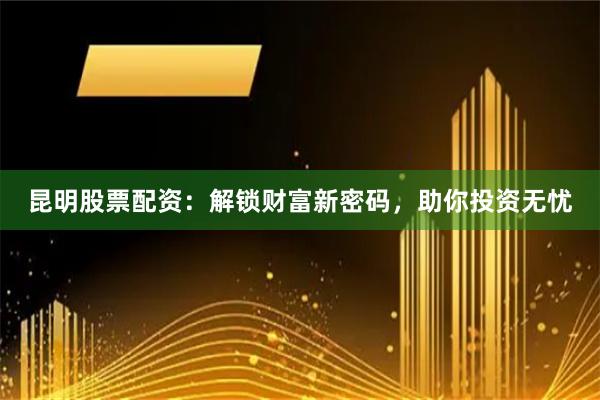 昆明股票配资：解锁财富新密码，助你投资无忧